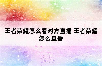 王者荣耀怎么看对方直播 王者荣耀怎么直播